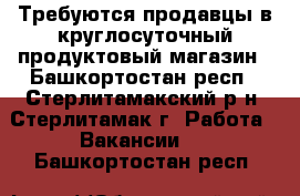 Требуются продавцы в круглосуточный продуктовый магазин - Башкортостан респ., Стерлитамакский р-н, Стерлитамак г. Работа » Вакансии   . Башкортостан респ.